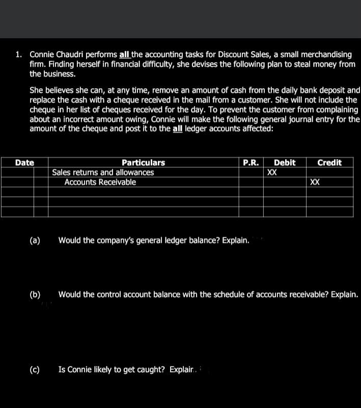 1. Connie Chaudri performs all the accounting tasks for Discount Sales, a small merchandising
firm. Finding herself in financial difficulty, she devises the following plan to steal money from
the business.
She believes she can, at any time, remove an amount of cash from the daily bank deposit and
replace the cash with a cheque received in the mail from a customer. She will not include the
cheque in her list of cheques received for the day. To prevent the customer from complaining
about an incorrect amount owing, Connie will make the following general journal entry for the
amount of the cheque and post it to the all ledger accounts affected:
Date
Particulars
P.R.
Debit
Credit
Sales returns and allowances
XX
Accounts Receivable
XX
(а)
Would the company's general ledger balance? Explain.
(b)
Would the control account balance with the schedule of accounts receivable? Explain.
(c)
Is Connie likely to get caught? Explair.
