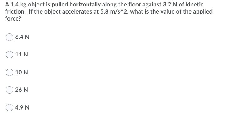 A 1.4 kg object is pulled horizontally along the floor against 3.2 N of kinetic
friction. If the object accelerates at 5.8 m/s^2, what is the value of the applied
force?
6.4 N
11 N
10 N
26 N
4.9 N
