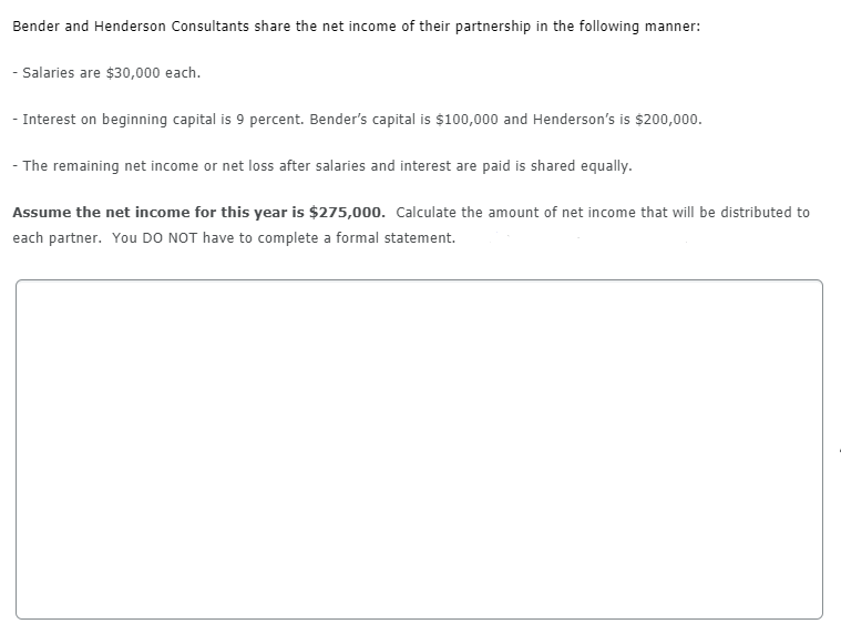 Bender and Henderson Consultants share the net income of their partnership in the following manner:
- Salaries are $30,000 each.
- Interest on beginning capital is 9 percent. Bender's capital is $100,000 and Henderson's is $200,000.
- The remaining net income or net loss after salaries and interest are paid is shared equally.
Assume the net income for this year is $275,000. Calculate the amount of net income that will be distributed to
each partner. You DO NOT have to complete a formal statement.
