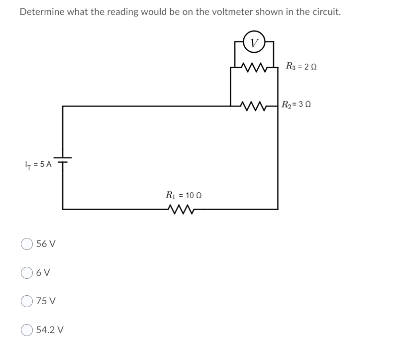 Determine what the reading would be on the voltmeter shown in the circuit.
V
R3 = 2 0
R2= 3 0
- = 5 A
R1 = 10 0
56 V
6 V
75 V
54.2 V
