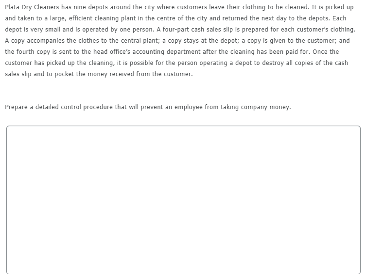 Plata Dry Cleaners has nine depots around the city where customers leave their clothing to be cleaned. It is picked up
and taken to a large, efficient cleaning plant in the centre of the city and returned the next day to the depots. Each
depot is very small and is operated by one person. A four-part cash sales slip is prepared for each customer's clothing.
A copy accompanies the clothes to the central plant; a copy stays at the depot; a copy is given to the customer; and
the fourth copy is sent to the head office's accounting department after the cleaning has been paid for. Once the
customer has picked up the cleaning, it is possible for the person operating a depot to destroy all copies of the cash
sales slip and to pocket the money received from the customer.
Prepare a detailed control procedure that will prevent an employee from taking company money.
