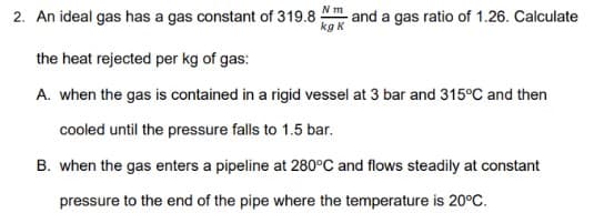 Nm
2. An ideal gas has a gas constant of 319.8 -
and a gas ratio of 1.26. Calculate
kg K
the heat rejected per kg of gas:
A. when the gas is contained in a rigid vessel at 3 bar and 315°C and then
cooled until the pressure falls to 1.5 bar.
B. when the gas enters a pipeline at 280°C and flows steadily at constant
pressure to the end of the pipe where the temperature is 20°C.
