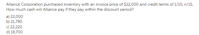 Alliance Corporation purchased inventory with an invoice price of $22,000 and credit terms of 1/10, n/15.
How much cash will Alliance pay if they pay within the discount period?
a) 22,000
b) 21,780
c) 22,220
d) 18,700