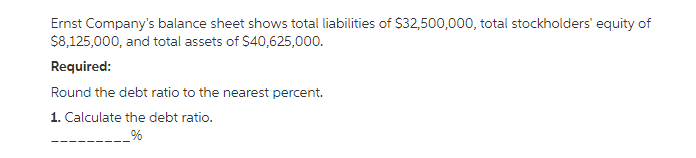 Ernst Company's balance sheet shows total liabilities of $32,500,000, total stockholders' equity of
$8,125,000, and total assets of $40,625,000.
Required:
Round the debt ratio to the nearest percent.
1. Calculate the debt ratio.
_%
