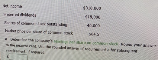 Net income
$318,000
Preferred dividends
$18,000
Shares of common stock outstanding
40,000
Market price per share of common stock
$64.5
a. Determine the company's earnings per share on common stock. Round your answer
to the nearest cent. Use the rounded answer of requirement a for subsequent
requirement, if required.