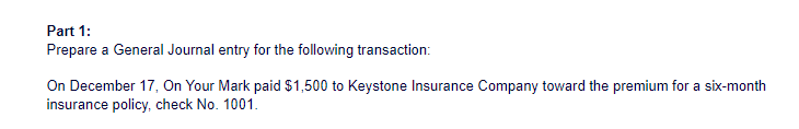 Part 1:
Prepare a General Journal entry for the following transaction:
On December 17, On Your Mark paid $1,500 to Keystone Insurance Company toward the premium for a six-month
insurance policy, check No. 1001.