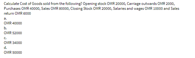 Calculate Cost of Goods sold from the following? Opening stock OMR 20000, Carriage outwards OMR 2000,
Purchases OMR 40000, Sales OMR 80000, Closing Stock OMR 20000, Salaries and wages OMR 10000 and Sales
return OMR 6000
a.
OMR 40000
b.
OMR 52000
C.
OMR 34000
d.
OMR 50000