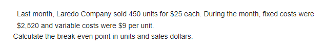 Last month, Laredo Company sold 450 units for $25 each. During the month, fixed costs were
$2,520 and variable costs were $9 per unit.
Calculate the break-even point in units and sales dollars.