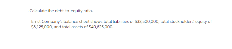 Calculate the debt-to-equity ratio.
Ernst Company's balance sheet shows total liabilities of $32,500,000, total stockholders' equity of
$8,125,000, and total assets of $40,625,000.