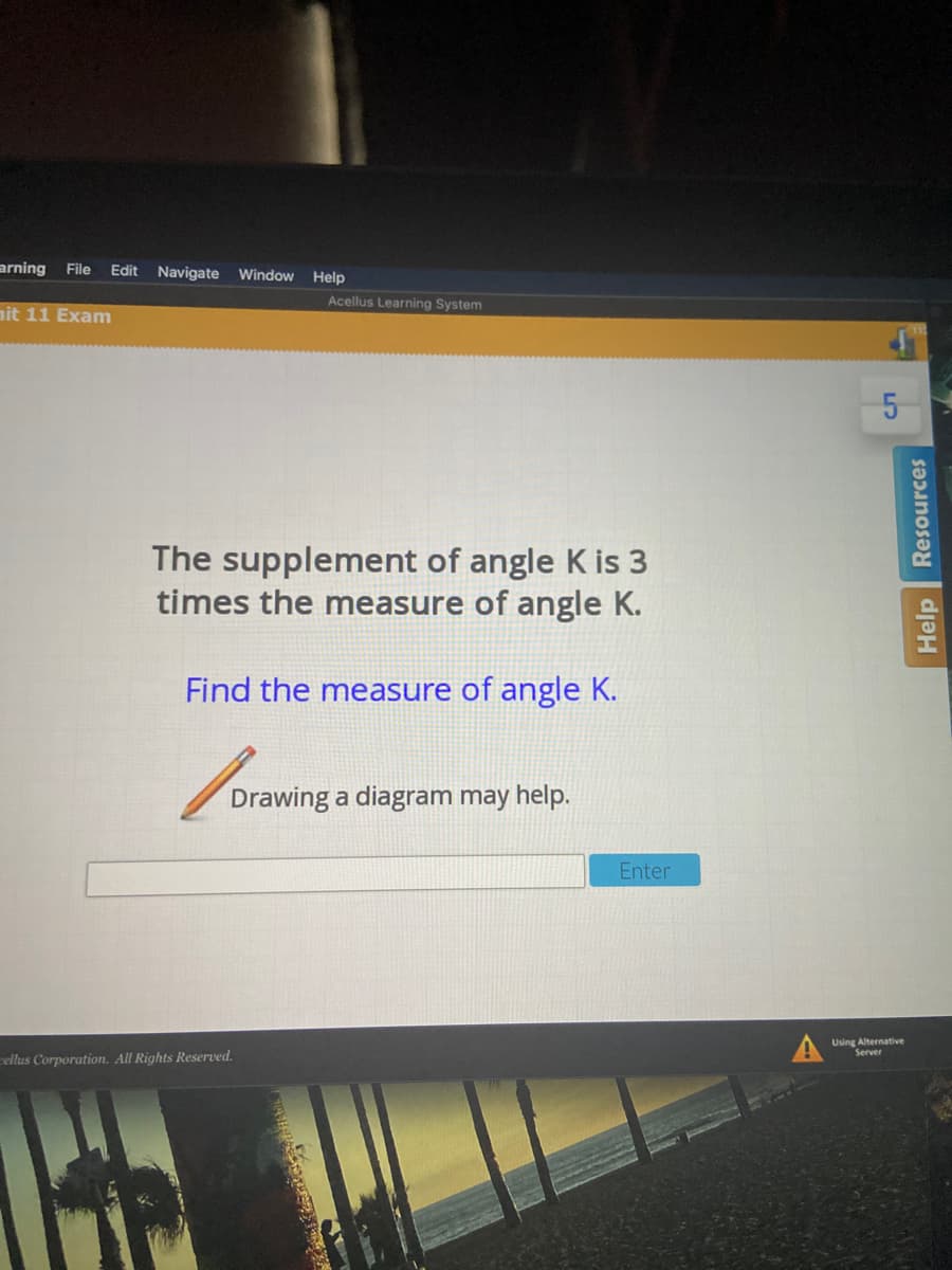 arning File
Edit Navigate
Window
Help
Acellus Learning System
nit 11 Exam
The supplement of angle K is 3
times the measure of angle K.
Find the measure of angle K.
Drawing a diagram may help.
Enter
Using Alternative
Server
rellus Corporation. All Rights Reserved.
Help Resources
