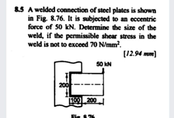 8.5 A welded connection of steel plates is shown
in Fig. 8.76. It is subjected to an eccentric
force of 50 kN. Determine the size of the
weld, if the permissible shear stress in the
weld is not to exceed 70 N/mm?.
(12.94 mm]
50 kN
200
100 200
Fie 876
