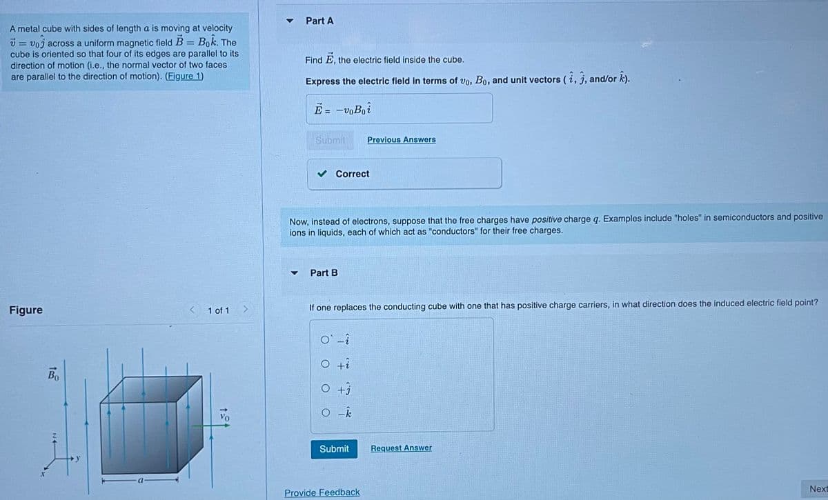 A metal cube with sides of length a is moving at velocity
v=voj across a uniform magnetic field B = Bok. The
cube is oriented so that four of its edges are parallel to its
direction of motion (i.e., the normal vector of two faces
are parallel to the direction of motion). (Figure 1)
Figure
Во
1 of 1
VO
▼
Part A
Find E, the electric field inside the cube.
Express the electric field in terms of vo, Bo, and unit vectors (i, j, and/or k).
Ē=-voBoi
Submit
Correct
Now, instead of electrons, suppose that the free charges have positive charge q. Examples include "holes" in semiconductors and positive
ions in liquids, each of which act as "conductors" for their free charges.
Part B
Previous Answers
If one replaces the conducting cube with one that has positive charge carriers, in what direction does the induced electric field point?
O`-i
O +i
O +j
O-k
Submit
Provide Feedback
Request Answer
Next