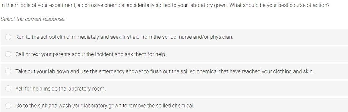 In the middle of your experiment, a corrosive chemical accidentally spilled to your laboratory gown. What should be your best course of action?
Select the correct response:
Run to the school clinic immediately and seek fırst aid from the school nurse and/or physician.
Call or text your parents about the incident and ask them for help.
Take out your lab gown and use the emergency shower to flush out the spilled chemical that have reached your clothing and skin.
Yell for help inside the laboratory room.
Go to the sink and wash your laboratory gown to remove the spilled chemical.
