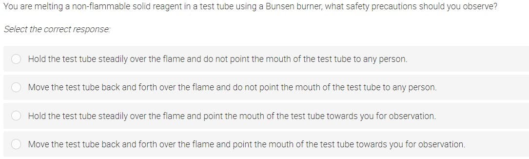 You are melting a non-flammable solid reagent in a test tube using a Bunsen burner, what safety precautions should you observe?
Select the correct response:
Hold the test tube steadily over the flame and do not point the mouth of the test tube to any person.
Move the test tube back and forth over the flame and do not point the mouth of the test tube to any person.
Hold the test tube steadily over the flame and point the mouth of the test tube towards you for observation.
Move the test tube back and forth over the flame and point the mouth of the test tube towards you for observation.
