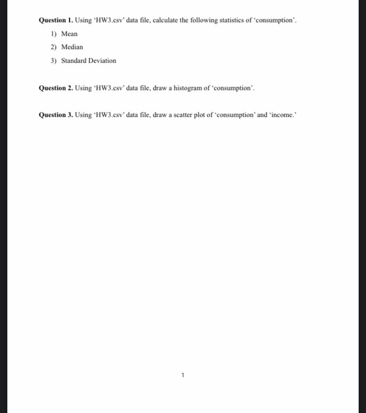 Question 1. Using 'HW3.csv' data file, calculate the following statistics of 'consumption'.
1) Mean
2) Median
3) Standard Deviation
Question 2. Using "HW3.csv' data file, draw a histogram of 'consumption".
Question 3. Using 'HW3.csv' data file, draw a scatter plot of 'consumption' and 'income.
1
