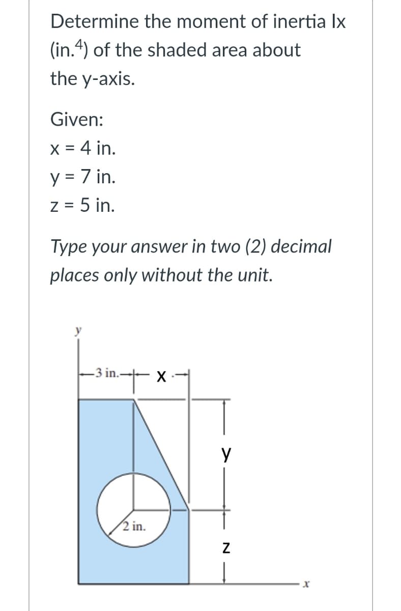 Determine the moment of inertia Ix
(in.4) of the shaded area about
the y-axis.
Given:
X = 4 in.
y = 7 in.
z = 5 in.
Type your answer in two (2) decimal
places only without the unit.
2 in.
