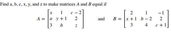 Find a, b, c, x, y, and z to make matrices A and B equal if
- -
2 1
х +1 b-2
1
c - 2
-1
A =
а у+1
3
and
B
2
3
4
c +1]
