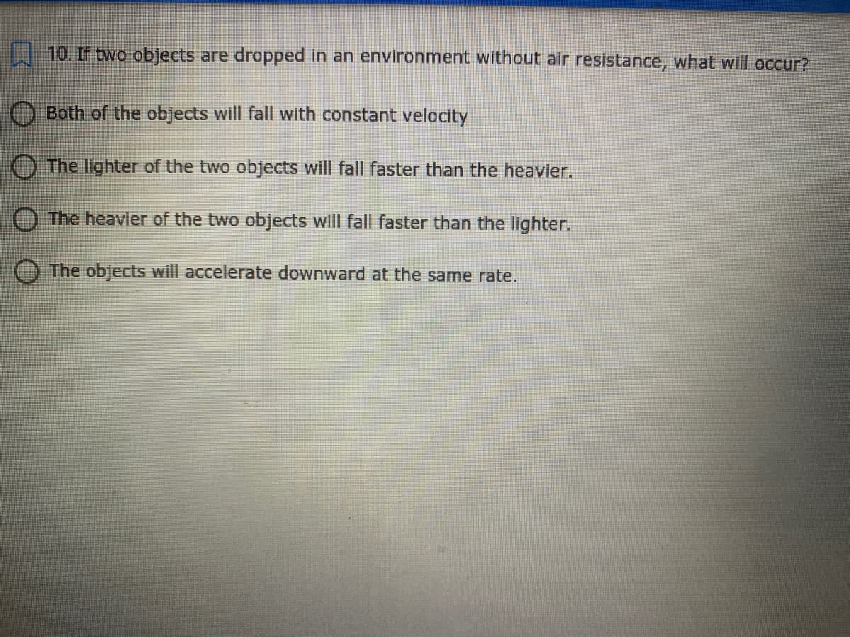 10. If two objects are dropped in an environment without air resistance, what will occur?
Both of the objects will fall with constant velocity
O The lighter of the two objects will fall faster than the heavier.
O The heavier of the two objects will fall faster than the lighter.
O The objects will accelerate downward at the same rate.

