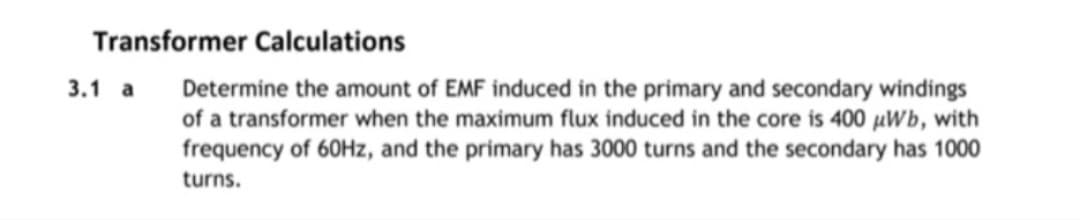 Transformer Calculations
3.1 a Determine the amount of EMF induced in the primary and secondary windings
of a transformer when the maximum flux induced in the core is 400 µWb, with
frequency of 60Hz, and the primary has 3000 turns and the secondary has 1000
turns.