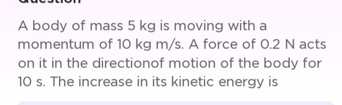 A body of mass 5 kg is moving with a
momentum of 10 kg m/s. A force of 0.2 N acts
on it in the direction of motion of the body for
10 s. The increase in its kinetic energy is