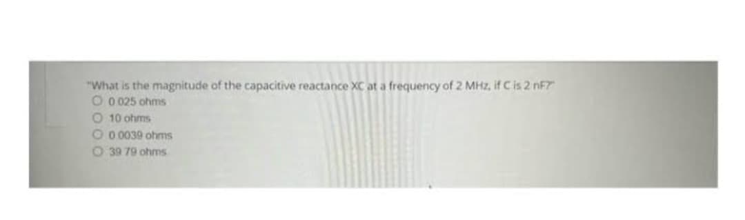 "What is the magnitude of the capacitive reactance XC at a frequency of 2 MHz, if C is 2 nF?"
O 0025 ohms
O 10 ohms
O 0.0039 ohms
O 39 79 ohms