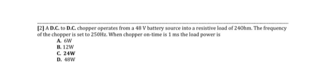 [2] A D.C. to D.C. chopper operates from a 48 V battery source into a resistive load of 240hm. The frequency
of the chopper is set to 250Hz. When chopper on-time is 1 ms the load power is
A. 6W
B. 12W
C. 24W
D. 48W
