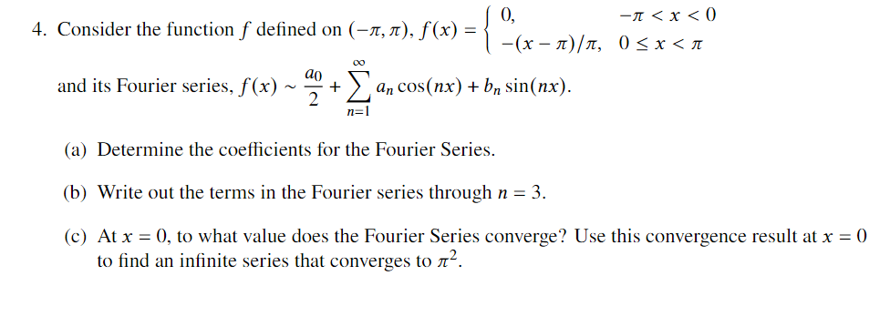 0,
4. Consider the function f defined on (-x, ), f(x) =
-A < x < 0
— (х — л)/л, 0<x<л
00
ao
and its Fourier series, f(x)
2
> an cos(nx) + b, sin(nx).
n=1
(a) Determine the coefficients for the Fourier Series.
(b) Write out the terms in the Fourier series through n = 3.
(c) At x = 0, to what value does the Fourier Series converge? Use this convergence result at x = 0
to find an infinite series that converges to n².
