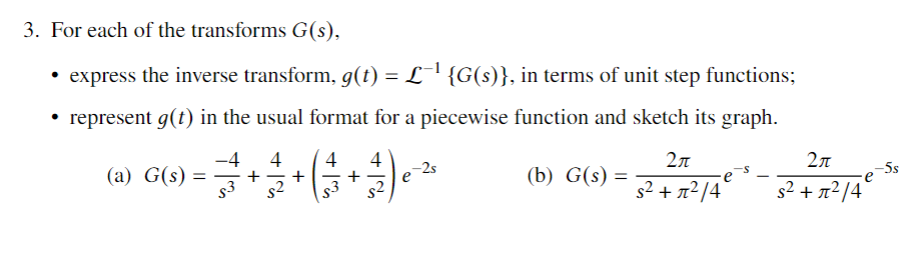3. For each of the transforms G(s),
• express the inverse transform, g(t) = L¯' {G(s)}, in terms of unit step functions;
• represent g(t) in the usual format for a piecewise function and sketch its graph.
-4
(a) G(s) =
s3
4
+
s2
4
4
2л
2л
-2s
-5s
(b) G(s) =
s2
s2 + n²/4
s2 + n²/4

