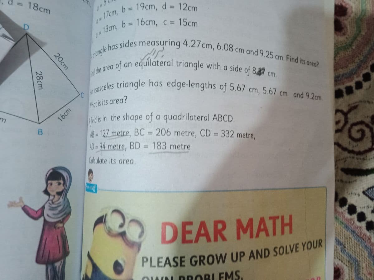 riangle has sides measuring 4.27cm, 6.08 cm and 9.25 cm. Find its area?
n sosceles triangle has edge-lengths of 5.67 cm, 5.67 cm and 9.2cm.
17cm, b 19cm, d = 12cm
18cm
m,
17cm, b = 19cm, d=
b 3 16cm, c = 15cm
%3D
%3D
triangle
of
t on equilateral triangle with a side of 887 cm.
an
d the area
reles triangle has edge-lengths of 5.67 cm, 5.67 cm and 92cm
What is its area?
adis in the shape of a quadrilateral ABCD.
48 = 127 metre, BC = 206 metre, CD = 332 metre,
16cm
%3D
%3D
AD = 94 metre, BD = 183 metre
%3D
%3D
Calculate its area.
DEAR MATH
PLEASE GROW UP AND SOLVE YOUR
DROBLEMS.
20cm
28cm
p.
