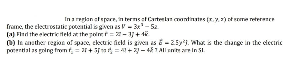 In a region of space, in terms of Cartesian coordinates (x, y, z) of some reference
frame, the electrostatic potential is given as V = 3x³ – 5z.
(a) Find the electric field at the point 7 = 2î – 3ĵ + 4k.
(b) In another region of space, electric field is given as É = 2.5y²j. What is the change in the electric
potential as going from 7, = 2î + 5ĵ to ř, = 4î + 2ĵ – 4k ? All units are in SI.
