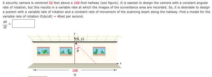A security camera is centered 52 feet above a 100-foot hallway (see figure). It is easlest to design the camera with a constant angular
rate of rotation, but this results In a varlable rate at which the Images of the survellance area are recorded. So, It is desirable to design
a system with a varlable rate of rotation and a constant rate of movement of the scanning beam along the hallway. Find a model for the
varlable rate of rotation if|dx/dt| = 4feet per second.
de
dt
t(ó. y).
100
ft
