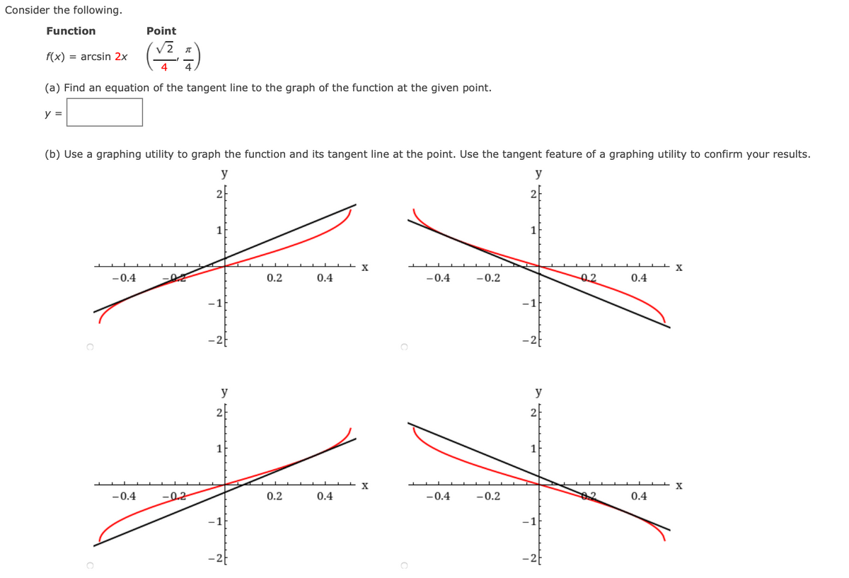 Consider the following.
Function
Point
V2 n
f(x)
= arcsin 2x
4
(a) Find an equation of the tangent line to the graph of the function at the given point.
y =
(b) Use a graphing utility to graph the function and its tangent line at the point. Use the tangent feature of a graphing utility to confirm your results.
y
y
1
1
-0.4
0.2
0.4
-0.4
-0.2
0.2
0.4
-1
-1
y
y
2
1
-0.4
0.2
0.2
0.4
-0.4
-0.2
62
0.4
-1
-1
-2
