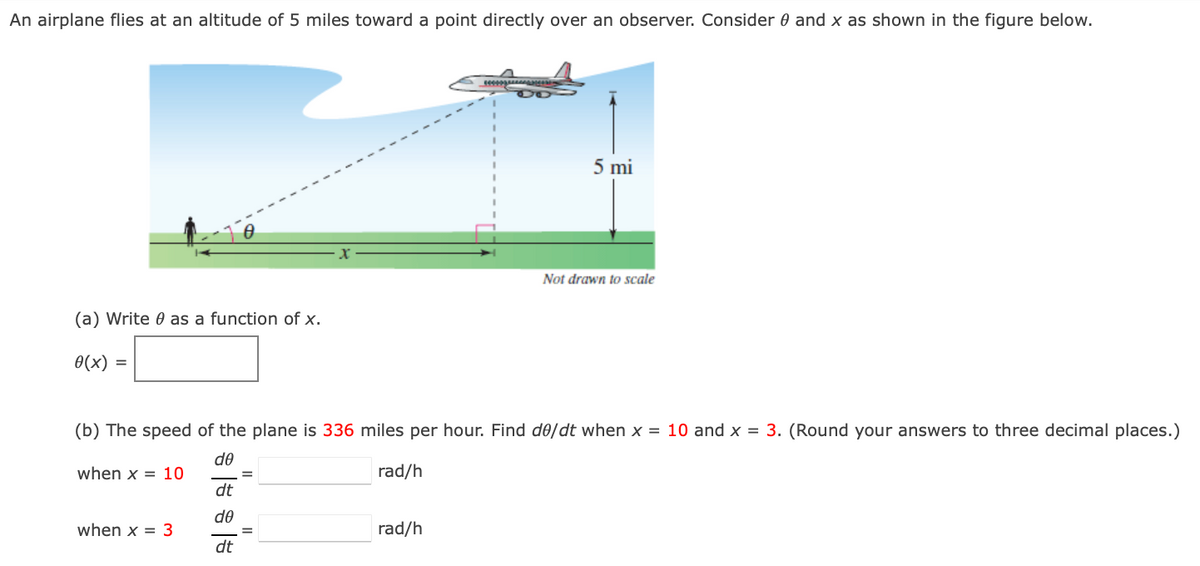 An airplane flies at an altitude of 5 miles toward a point directly over an observer. Consider 0 and x as shown in the figure below.
5 mi
Not drawn to scale
(a) Write 0 as a function of x.
0(x)
(b) The speed of the plane is 336 miles per hour. Find de/dt when x = 10 and x = 3. (Round your answers to three decimal places.)
de
when x = 10
rad/h
dt
de
when x = 3
rad/h
dt
