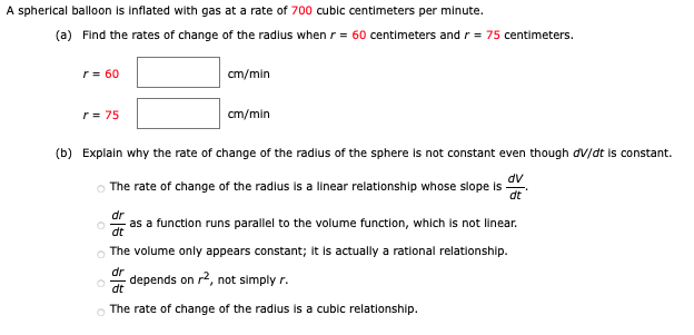 A spherical balloon is inflated with gas at a rate of 700 cubic centimeters per minute.
(a) Find the rates of change of the radlus when r= 60 centimeters andr = 75 centimeters.
r = 60
cm/min
r = 75
cm/min
(b) Explain why the rate of change of the radlus of the sphere is not constant even though dV/dt is constant.
dv
The rate of change of the radlus Is a linear relatlonship whose slope is
dt
dr
as a function runs parallel to the volume function, which is not linear.
dt
The volume only appears constant; It is actually a rational relationship.
dr
depends on r2, not simply r.
dt
The rate of change of the radlus is a cubic relationship.
