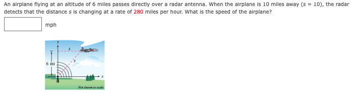 An alrplane flying at an altitude of 6 miles passes directly over a radar antenna. When the alrplane is 10 mles away (s = 10), the radar
detects that the distance s Is changing at a rate of 280 miles per hour. What is the speed of the alrplane?
mph
6 mi
Net dnen ale
