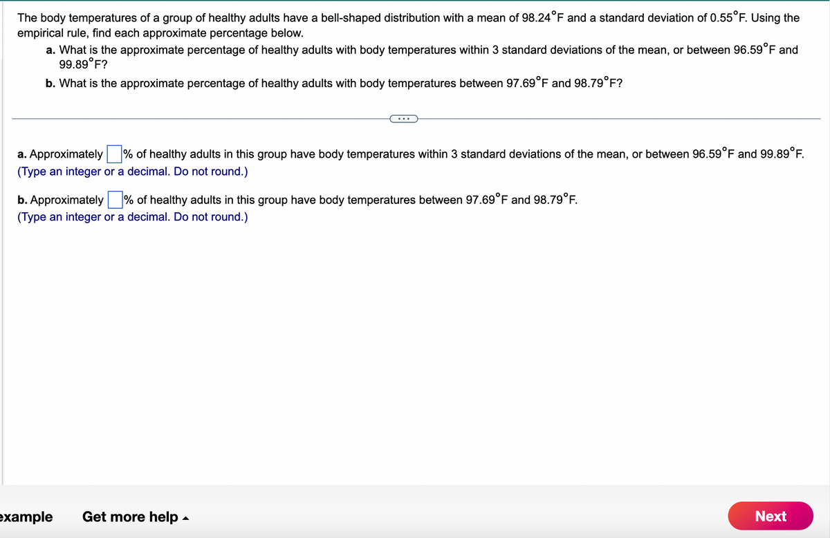 The body temperatures of a group of healthy adults have a bell-shaped distribution with a mean of 98.24°F and a standard deviation of 0.55°F. Using the
empirical rule, find each approximate percentage below.
a. What is the approximate percentage of healthy adults with body temperatures within 3 standard deviations of the mean, or between 96.59°F and
99.89°F?
b. What is the approximate percentage of healthy adults with body temperatures between 97.69°F and 98.79°F?
a. Approximately % of healthy adults in this group have body temperatures within 3 standard deviations of the mean, or between 96.59°F and 99.89°F.
(Type an integer or a decimal. Do not round.)
b. Approximately % of healthy adults in this group have body temperatures between 97.69°F and 98.79°F.
(Type an integer or a decimal. Do not round.)
example Get more help.
Next