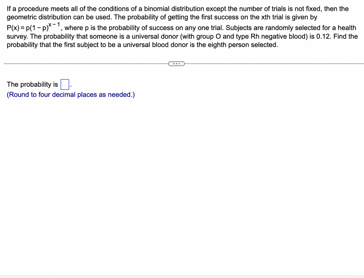 If a procedure meets all of the conditions of a binomial distribution except the number of trials is not fixed, then the
geometric distribution can be used. The probability of getting the first success on the xth trial is given by
P(x) = p(1-p)*-1, where p is the probability of success on any one trial. Subjects are randomly selected for a health
survey. The probability that someone is a universal donor (with group O and type Rh negative blood) is 0.12. Find the
probability that the first subject to be a universal blood donor is the eighth person selected.
The probability is
(Round to four decimal places as needed.)