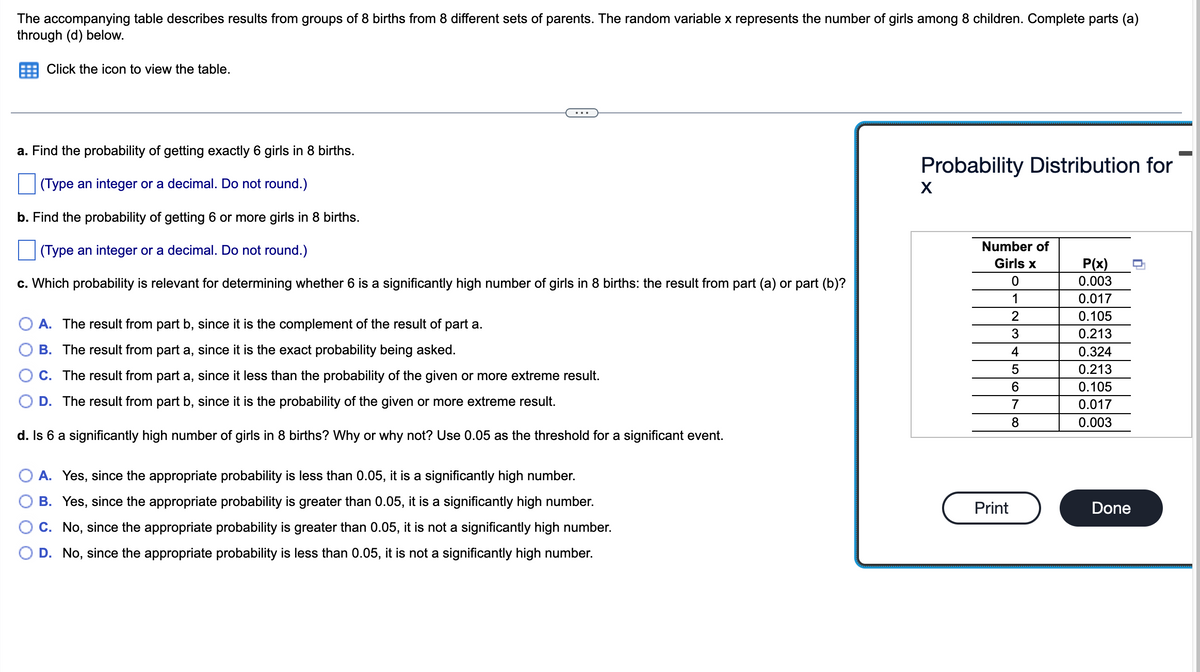 The accompanying table describes results from groups of 8 births from 8 different sets of parents. The random variable x represents the number of girls among 8 children. Complete parts (a)
through (d) below.
Click the icon to view the table.
a. Find the probability of getting exactly 6 girls in 8 births.
(Type an integer or a decimal. Do not round.)
b. Find the probability of getting 6 or more girls in 8 births.
(Type an integer or a decimal. Do not round.)
c. Which probability is relevant for determining whether 6 is a significantly high number of girls in 8 births: the result from part (a) or part (b)?
A. The result from part b, since it is the complement of the result of part a.
B. The result from part a, since it is the exact probability being asked.
C. The result from part a, since it less than the probability of the given or more extreme result.
D. The result from part b, since it is the probability of the given or more extreme result.
d. Is 6 a significantly high number of girls in 8 births? Why or why not? Use 0.05 as the threshold for a significant event.
A. Yes, since the appropriate probability is less than 0.05, it is a significantly high number.
B. Yes, since the appropriate probability is greater than 0.05, it is a significantly high number.
C. No, since the appropriate probability is greater than 0.05, it is not a significantly high number.
D. No, since the appropriate probability is less than 0.05, it is not a significantly high number.
Probability Distribution for
X
Number of
Girls x
Print
0
1
2
3
4
5
6
7
8
P(x)
0.003
0.017
0.105
0.213
0.324
0.213
0.105
0.017
0.003
Done