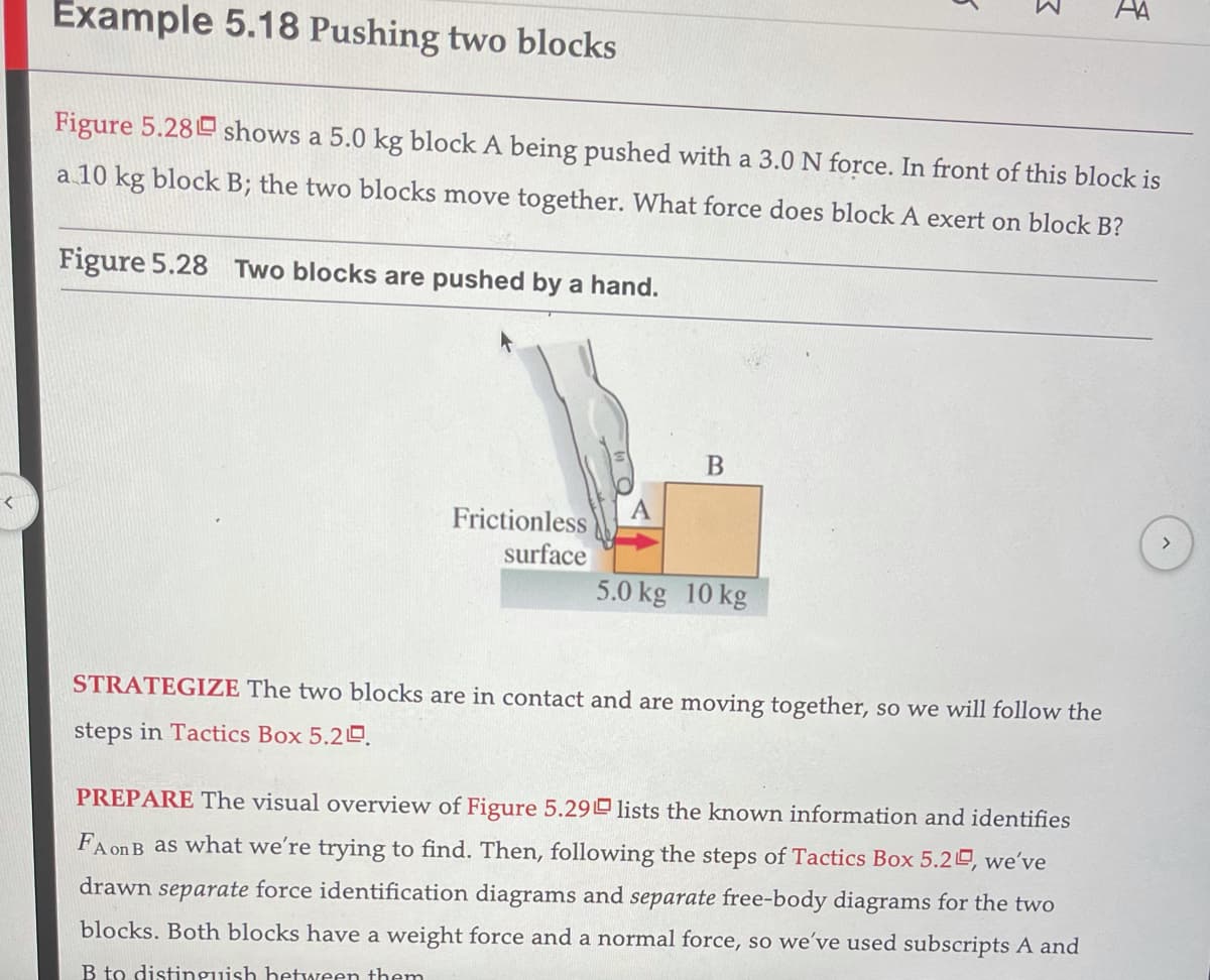 AA
Example 5.18 Pushing two blocks
Figure 5.28 shows a 5.0 kg block A being pushed with a 3.0 N force. In front of this block is
a 10 kg block B; the two blocks move together. What force does block A exert on block B?
Figure 5.28 Two blocks are pushed by a hand.
A
Frictionless
surface
<>
5.0 kg 10 kg
STRATEGIZE The two blocks are in contact and are moving together, so we will follow the
steps in Tactics Box 5.2D.
PREPARE The visual overview of Figure 5.29 lists the known information and identifies
FA onB as what we're trying to find. Then, following the steps of Tactics Box 5.2, we've
drawn separate force identification diagrams and separate free-body diagrams for the two
blocks. Both blocks have a weight force and a normal force, so we've used subscripts A and
B to distinguish hetAeen them
