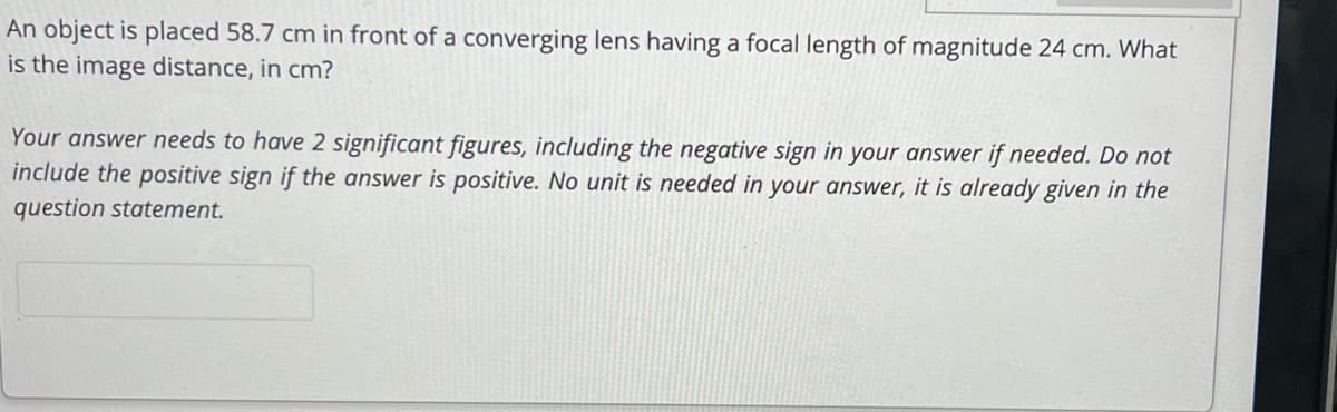 An object is placed 58.7 cm in front of a converging lens having a focal length of magnitude 24 cm. What
is the image distance, in cm?
Your answer needs to have 2 significant figures, including the negative sign in your answer if needed. Do not
include the positive sign if the answer is positive. No unit is needed in your answer, it is already given in the
question statement.
