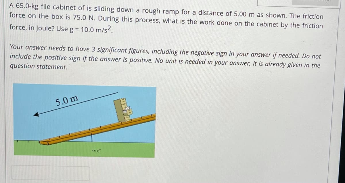 A 65.0-kg file cabinet of is sliding down a rough ramp for a distance of 5.00 m as shown. The friction
force on the box is 75.0 N. During this process, what is the work done on the cabinet by the friction
force, in Joule? Use g = 10.0 m/s2.
Your answer needs to have 3 significant figures, including the negative sign in your answer if needed. Do not
include the positive sign if the answer is positive. No unit is needed in your answer, it is already given in the
question statement.
5.0 m
15.0°
