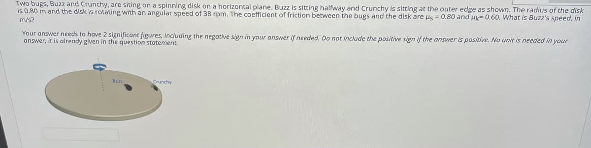 Two bugs, Buzz and Crunchy, are siting on a spinning disk on a horizontal plane. Buzz is sitting halfway and Crunchy is sitting at the outer edge as shown. The radius of the disk
is 0.80 m and the disk is rotating with an angular speed of 38 rpm. The coefficient of friction between the bugs and the disk are us = 0.80 and uk= 0.60. What is Buzz's speed, in
m/s?
Your answer needs to have 2 significant figures, including the negative sign in your answer if needed. Do not include the positive sign if the answer is positive. No unit is needed in your
answer, it is already given in the question statement.
Buzz
Crunchy
