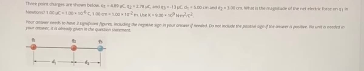 Three point charges are shown below. q14.89 uC, 92= 2.78 uC, and q3-13 uC. d 5.00 cm and dy 3.00 cm. What is the magnitude of the net electric force on q in
Newtons? 1.00 uc 1.00 x 10C 1.00 cm 1.00 x 102 m. Use K=9.00 x 10° Nm/c²
Your answer needs to have 3 significant figures, including the negative sign in your answer if needed. Do not include the positive sign if the answer is positive. No unit is needed in
your answer, it is already given in the question statement.
