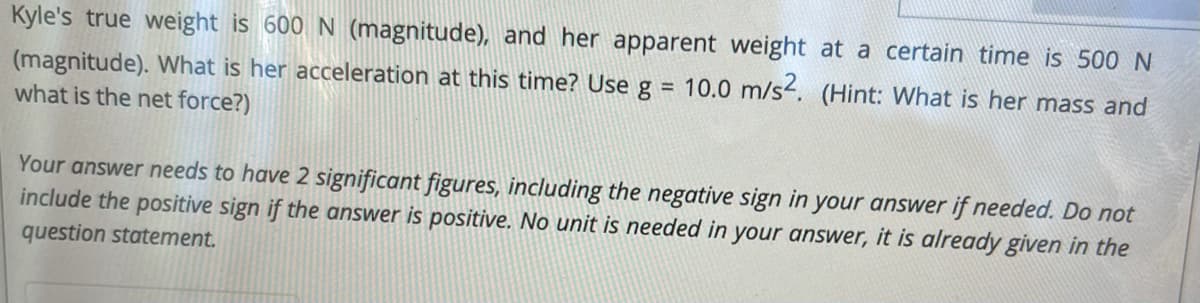 Kyle's true weight is 600 N (magnitude), and her apparent weight at a certain time is 500 N
(magnitude). What is her acceleration at this time? Use g = 10.0 m/s. (Hint: What is her mass and
what is the net force?)
Your answer needs to have 2 significant figures, including the negative sign in your answer if needed. Do not
include the positive sign if the answer is positive. No unit is needed in your answer, it is already given in the
question statement.
