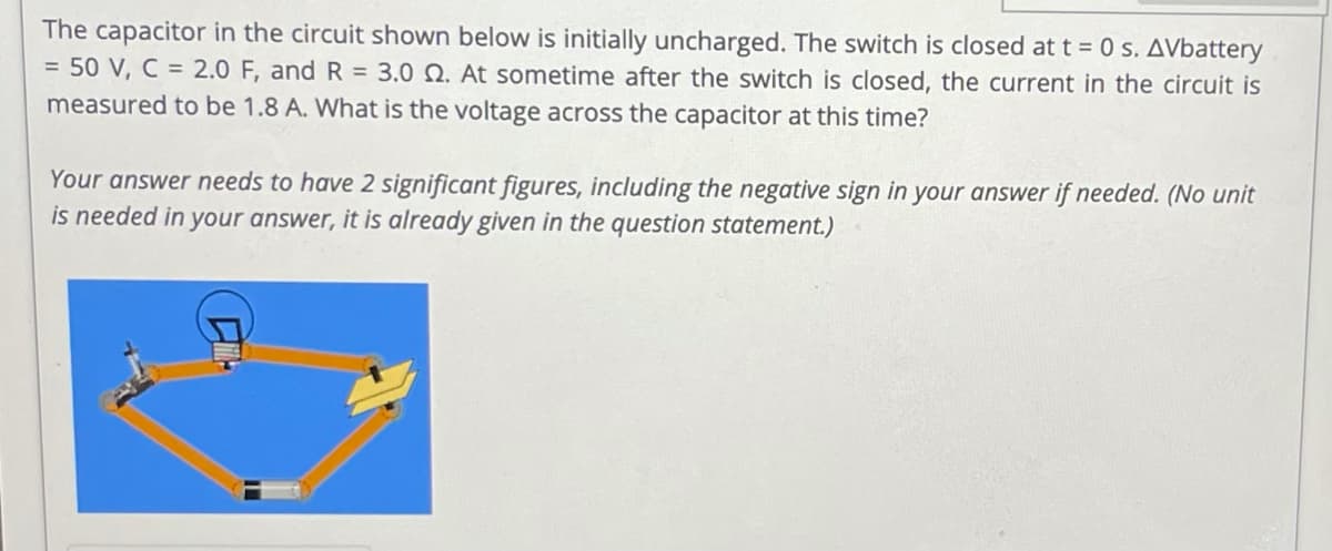 The capacitor in the circuit shown below is initially uncharged. The switch is closed att = 0 s. AVbattery
= 50 V, C = 2.0 F, and R = 3.0 Q. At sometime after the switch is closed, the current in the circuit is
measured to be 1.8 A. What is the voltage across the capacitor at this time?
Your answer needs to have 2 significant figures, including the negative sign in your answer if needed. (No unit
is needed in your answer, it is already given in the question statement.)
