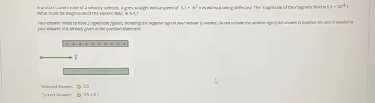 A proton travel inside of a velocity selector, it goes straight with a speed of 5.1 x 103 m/s without being deflected. The magnitude of the magnetic field is 6.8 x 10T.
What must be magnitude of the electric field, in N/C?
Your answer needs to have 2 significant figures, including the negotive sign in your answer if needed. Do not include the positive sign if the answer is positive. No unit is needed in
your answer, it is already given in the question statement.
+ + + + + +
Selected Answer: O 3.5
Correct Answer:
O 3510.1
