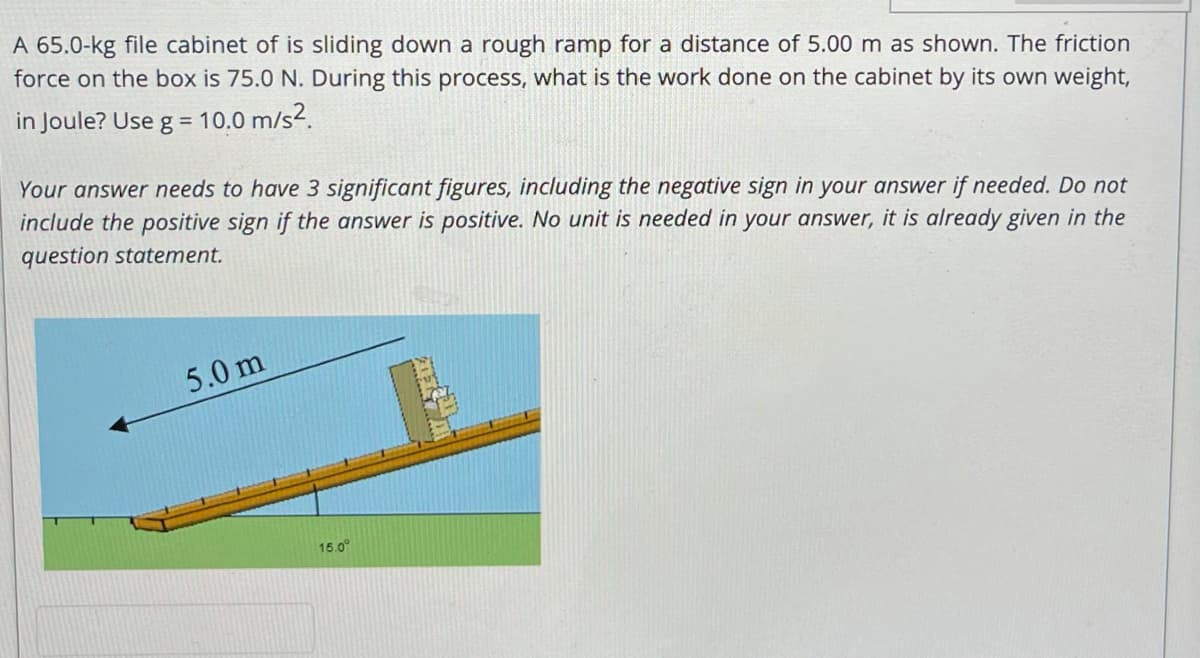 A 65.0-kg file cabinet of is sliding down a rough ramp for a distance of 5.00 m as shown. The friction
force on the box is 75.0 N. During this process, what is the work done on the cabinet by its own weight,
in Joule? Use g = 10.0 m/s2.
Your answer needs to have 3 significant figures, including the negative sign in your answer if needed. Do not
include the positive sign if the answer is positive. No unit is needed in your answer, it is already given in the
question statement.
5.0 m
15.0°
