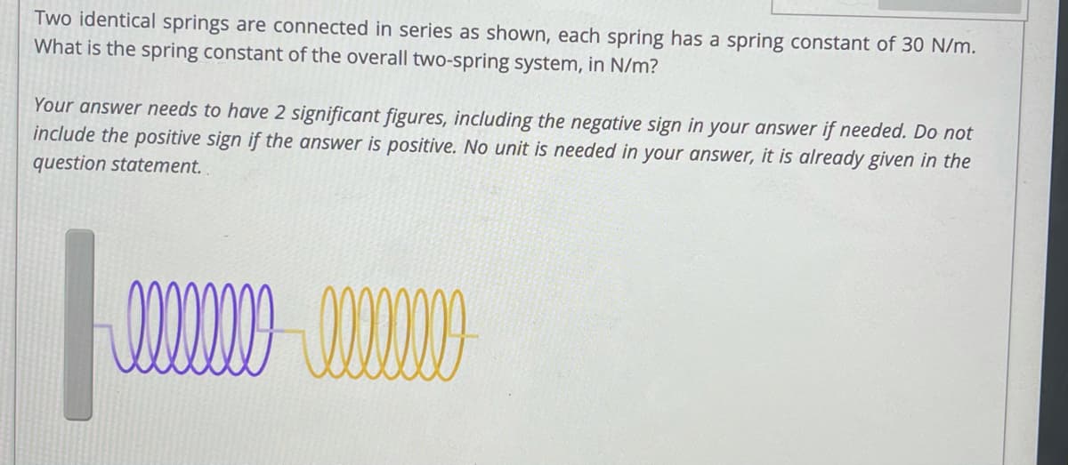 Two identical springs are connected in series as shown, each spring has a spring constant of 30 N/m.
What is the spring constant of the overall two-spring system, in N/m?
Your answer needs to have 2 significant figures, including the negative sign in your answer if needed. Do not
include the positive sign if the answer is positive. No unit is needed in your answer, it is already given in the
question statement.
