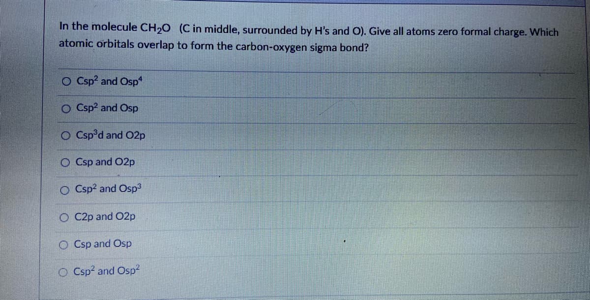 In the molecule CH,O (C in middle, surrounded by H's and O). Give all atoms zero formal charge. Which
atomic orbitals overlap to form the carbon-oxygen sigma bond?
O Csp? and Osp
O Csp? and Osp
O Csp°d and O2p
O Csp and 02p
O Csp? and Osp3
O C2p and O2p
O Csp and Osp
O Csp and Osp
