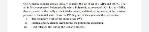 Q:) A piston-cylinder device initially contains 0.5 kg of air at 1 MPa and 400°C. The
air is first compressed Polytropically with a Polytropic exponent of (K = 1.4) to 4 MPa,
then expanded isothermally to the initial pressure, and finally compressed at the constant
pressure to the initial state. Draw the PV diagram of the cycle and then determine:
1.
The boundary work of the entire cycle (W).
II.
Internal energy change (AU) during the polytropic expansion.
Heat released (Q) during the isobaric process.
II.
